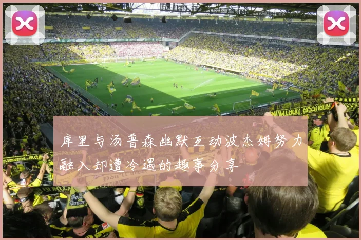 库里与汤普森幽默互动波杰姆努力融入却遭冷遇的趣事分享