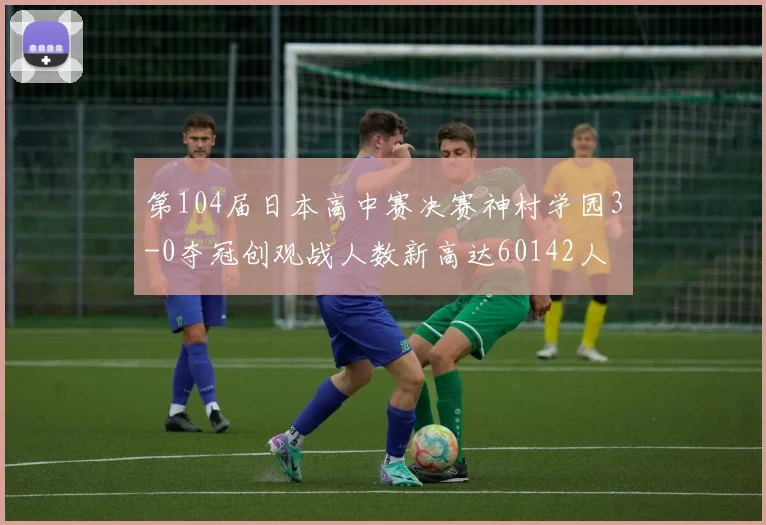 第104届日本高中赛决赛神村学园3-0夺冠创观战人数新高达60142人
