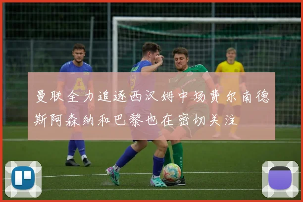 曼联全力追逐西汉姆中场费尔南德斯阿森纳和巴黎也在密切关注