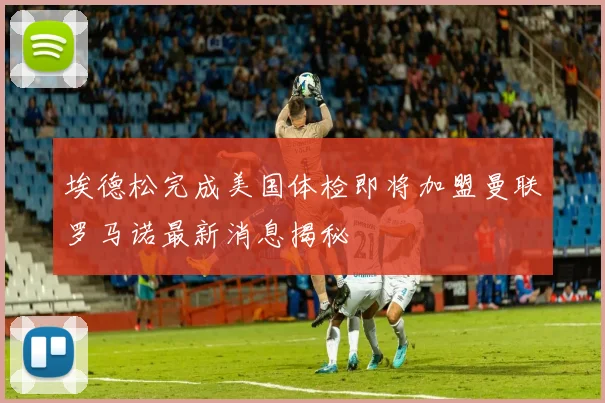 埃德松完成美国体检即将加盟曼联罗马诺最新消息揭秘