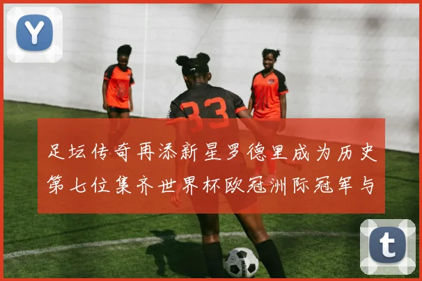 足坛传奇再添新星罗德里成为历史第七位集齐世界杯欧冠洲际冠军与金球奖球员