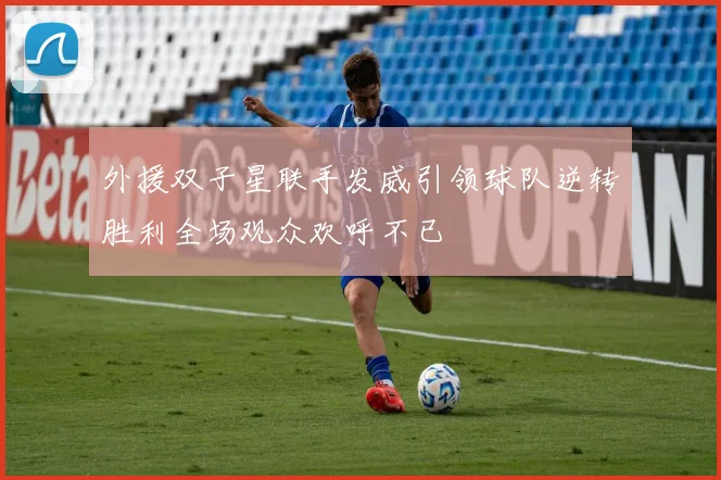 外援双子星联手发威引领球队逆转胜利全场观众欢呼不已