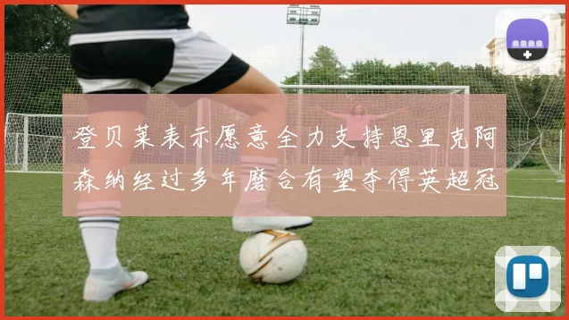 登贝莱表示愿意全力支持恩里克阿森纳经过多年磨合有望夺得英超冠军