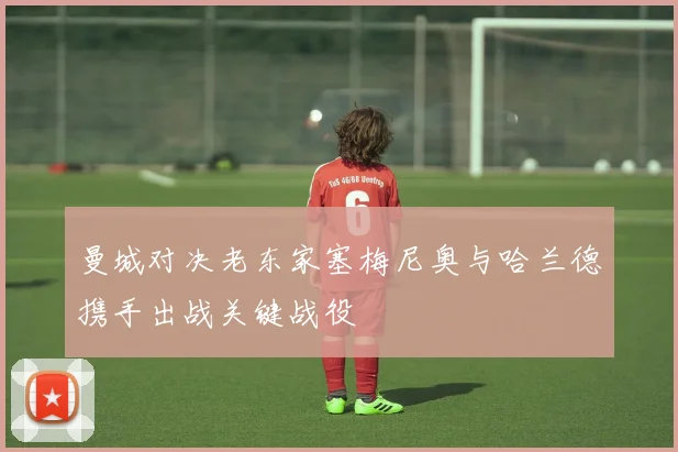曼城对决老东家塞梅尼奥与哈兰德携手出战关键战役