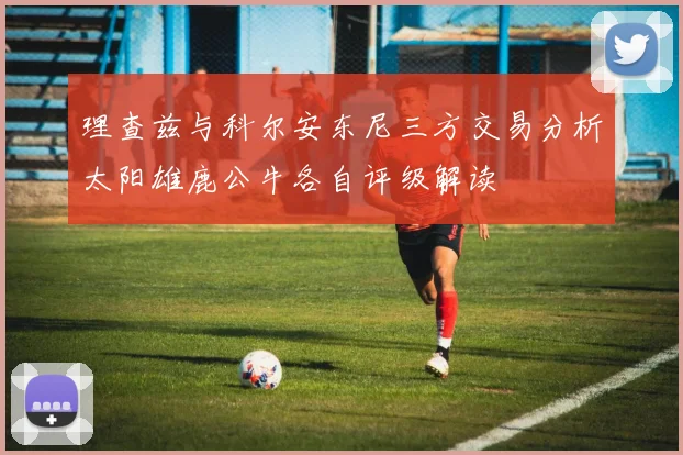 理查兹与科尔安东尼三方交易分析太阳雄鹿公牛各自评级解读