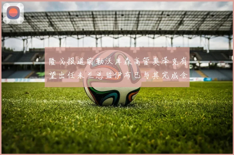 隆戈报道前勒沃库森高管奥泽克有望出任米兰总监伊布已与其完成会面