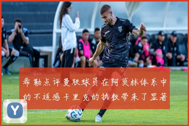 希勒点评曼联球员在阿莫林体系中的不适感卡里克的执教带来了显著变化