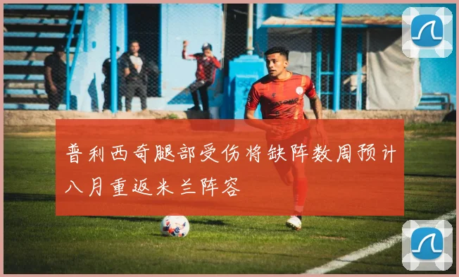 普利西奇腿部受伤将缺阵数周预计八月重返米兰阵容