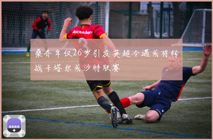 桑乔年仅26岁引发英超冷遇或将转战卡塔尔或沙特联赛