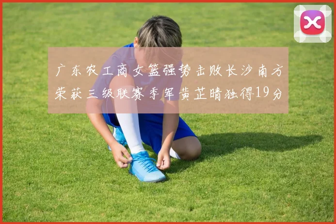 广东农工商女篮强势击败长沙南方荣获三级联赛季军黄芷晴独得19分助力胜利