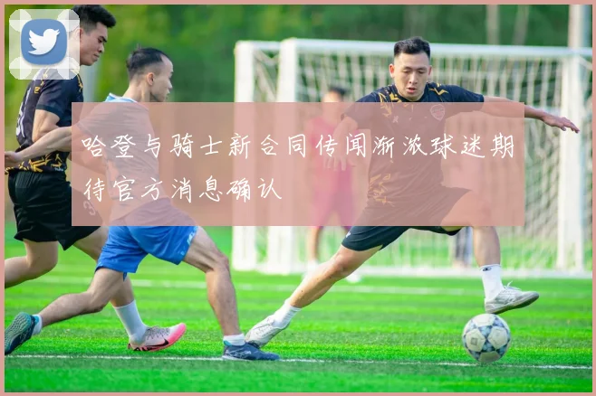哈登与骑士新合同传闻渐浓球迷期待官方消息确认