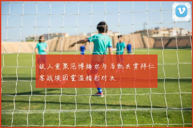 故人重聚范博梅尔与马凯共赏拜仁客战埃因霍温精彩对决