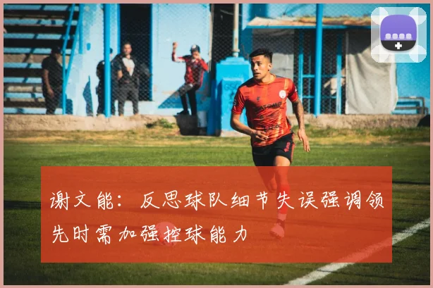 谢文能：反思球队细节失误强调领先时需加强控球能力