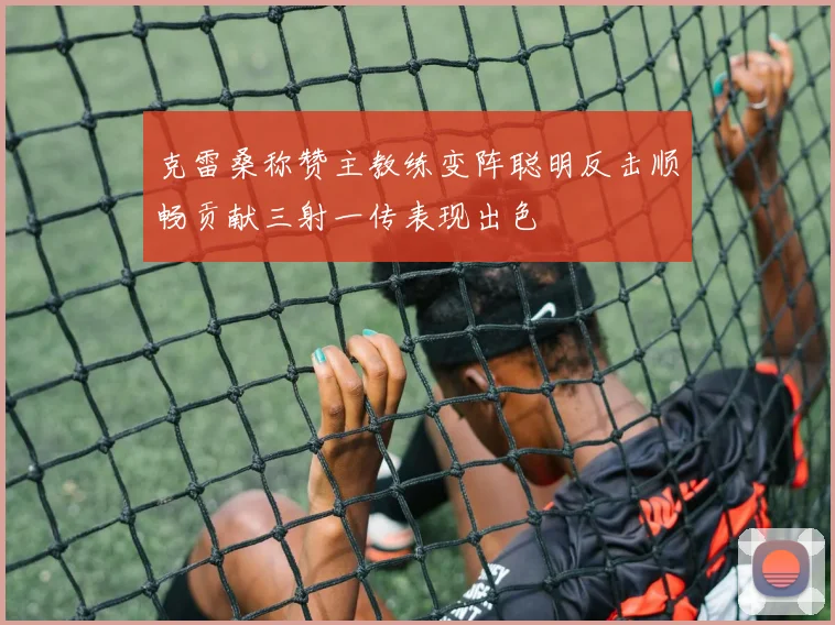 克雷桑称赞主教练变阵聪明反击顺畅贡献三射一传表现出色