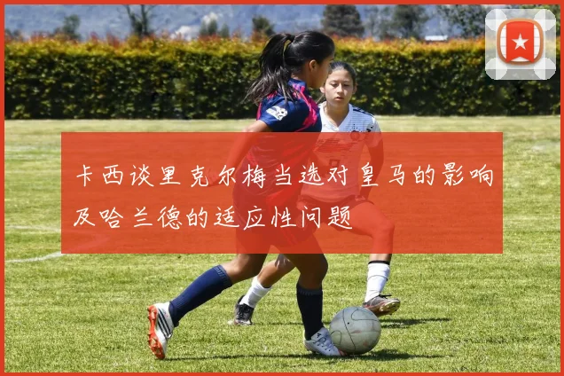 卡西谈里克尔梅当选对皇马的影响及哈兰德的适应性问题