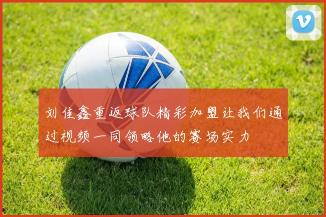 刘佳鑫重返球队精彩加盟让我们通过视频一同领略他的赛场实力