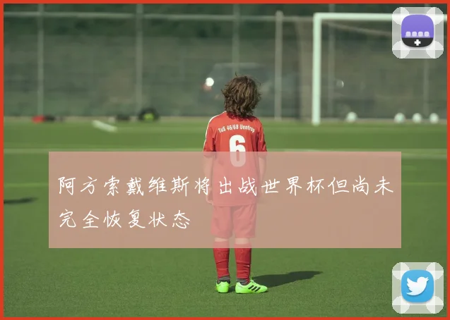 阿方索戴维斯将出战世界杯但尚未完全恢复状态