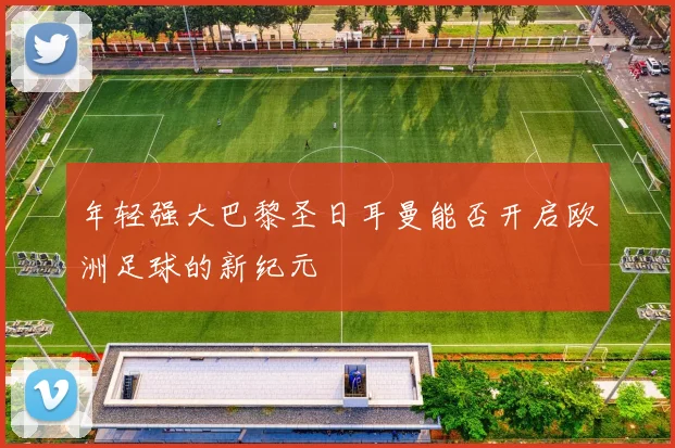 年轻强大巴黎圣日耳曼能否开启欧洲足球的新纪元