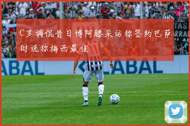 C罗调侃昔日博阿滕采访称签约巴萨时谎称梅西最佳