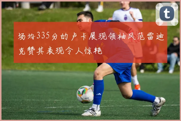 场均335分的卢卡展现领袖风范雷迪克赞其表现令人惊艳
