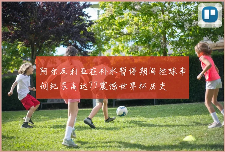 阿尔及利亚在补水暂停期间控球率创纪录高达77震撼世界杯历史