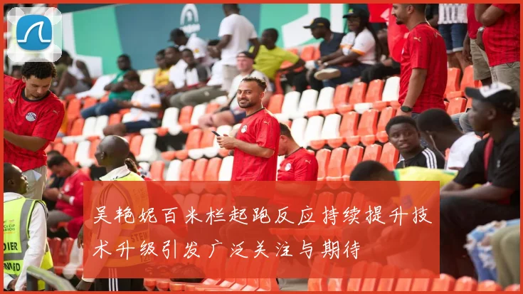 吴艳妮百米栏起跑反应持续提升技术升级引发广泛关注与期待